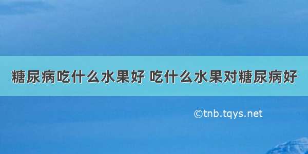 糖尿病吃什么水果好 吃什么水果对糖尿病好