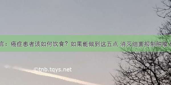 肿瘤专家直言：癌症患者该如何饮食？如果能做到这五点 消灭细菌抑制肿瘤 你能做到吗？