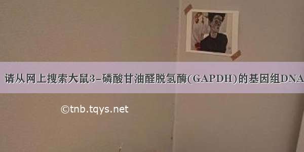 【gapdh】请从网上搜索大鼠3-磷酸甘油醛脱氢酶(GAPDH)的基因组DNA和mRNA...