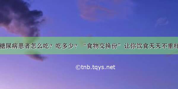糖尿病患者怎么吃？吃多少？“食物交换份”让你饮食天天不重样