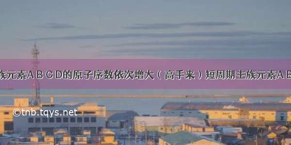 短周期主族元素A B C D的原子序数依次增大（高手来）短周期主族元素A B C D的原