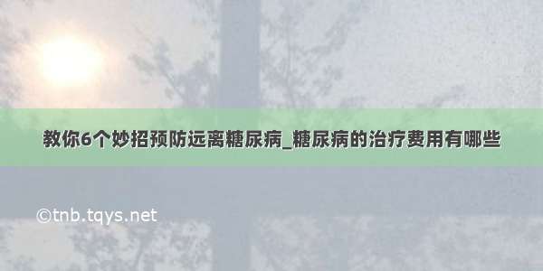 教你6个妙招预防远离糖尿病_糖尿病的治疗费用有哪些