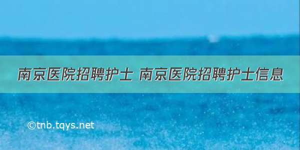 南京医院招聘护士 南京医院招聘护士信息