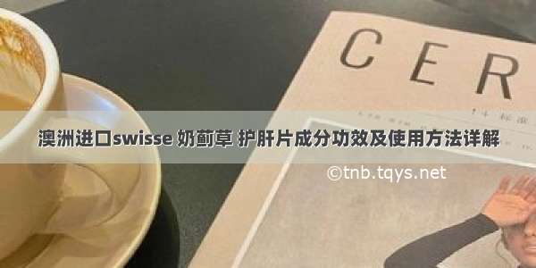 澳洲进口swisse 奶蓟草 护肝片成分功效及使用方法详解