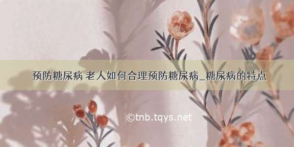 ​预防糖尿病 老人如何合理预防糖尿病_糖尿病的特点