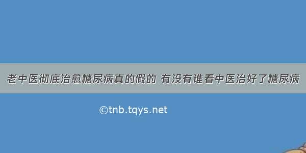 老中医彻底治愈糖尿病真的假的 有没有谁看中医治好了糖尿病