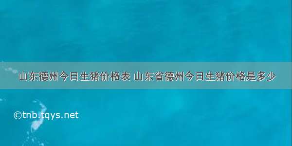 山东德州今日生猪价格表 山东省德州今日生猪价格是多少