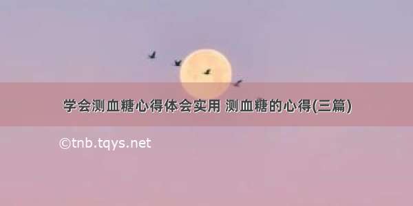 学会测血糖心得体会实用 测血糖的心得(三篇)