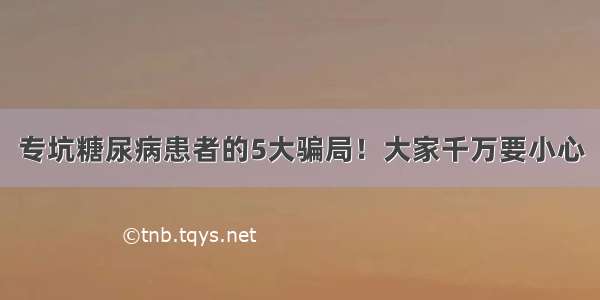 专坑糖尿病患者的5大骗局！大家千万要小心