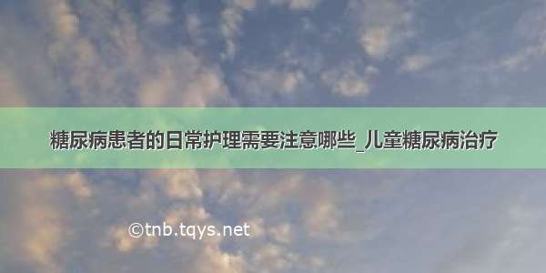 糖尿病患者的日常护理需要注意哪些_儿童糖尿病治疗