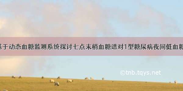 【论著】基于动态血糖监测系统探讨七点末梢血糖谱对1型糖尿病夜间低血糖的评估价值