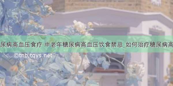 ​糖尿病高血压食疗 中老年糖尿病高血压饮食禁忌_如何治疗糖尿病高血压