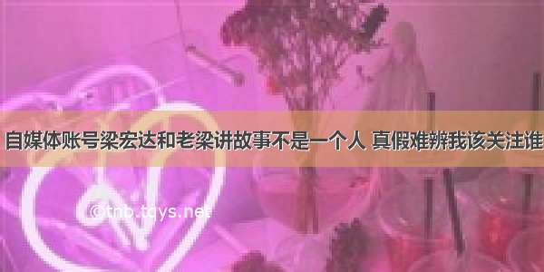 自媒体账号梁宏达和老梁讲故事不是一个人 真假难辨我该关注谁