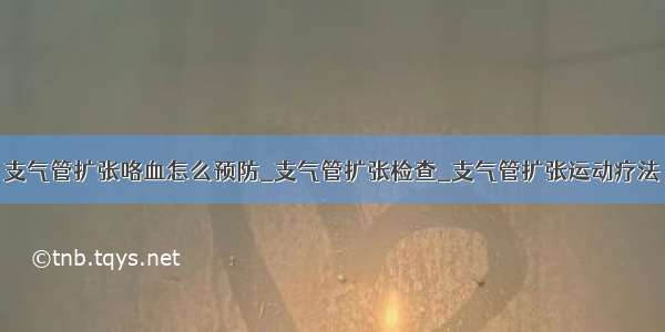 支气管扩张咯血怎么预防_支气管扩张检查_支气管扩张运动疗法