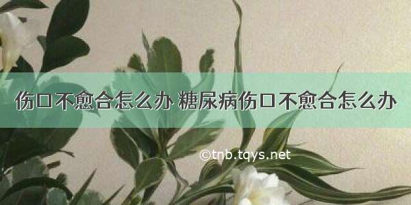 伤口不愈合怎么办 糖尿病伤口不愈合怎么办