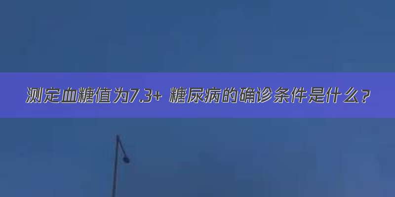 测定血糖值为7.3+ 糖尿病的确诊条件是什么？