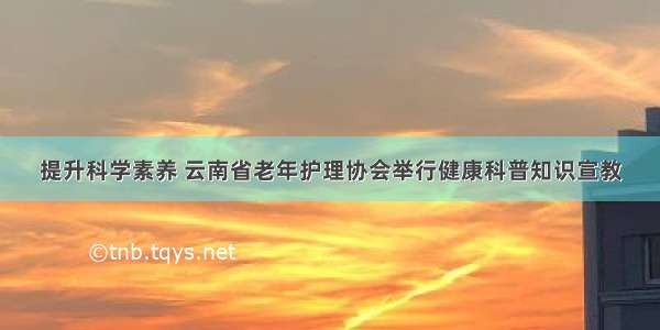 提升科学素养 云南省老年护理协会举行健康科普知识宣教