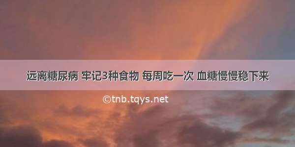 远离糖尿病 牢记3种食物 每周吃一次 血糖慢慢稳下来