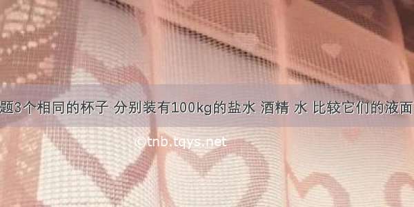 单选题3个相同的杯子 分别装有100kg的盐水 酒精 水 比较它们的液面 最高