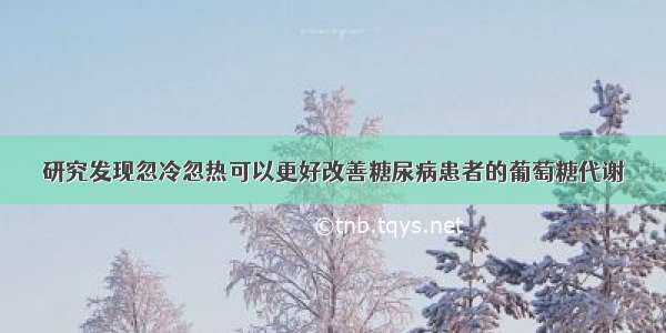 研究发现忽冷忽热可以更好改善糖尿病患者的葡萄糖代谢