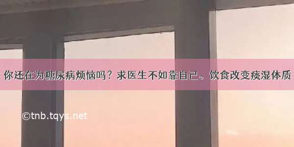 第七十九讲 你还在为糖尿病烦恼吗？求医生不如靠自己。饮食改变痰湿体质 糖尿病不治