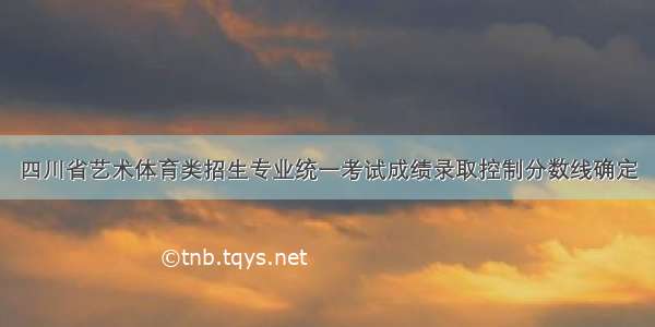 四川省艺术体育类招生专业统一考试成绩录取控制分数线确定