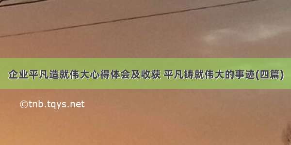 企业平凡造就伟大心得体会及收获 平凡铸就伟大的事迹(四篇)