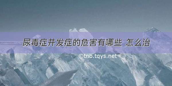 尿毒症并发症的危害有哪些 怎么治