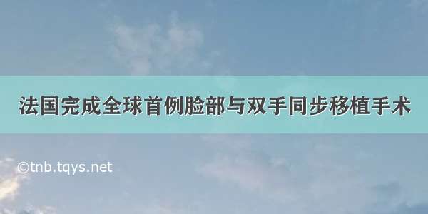 法国完成全球首例脸部与双手同步移植手术