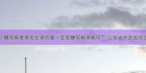 医生答疑 | 糖尿病患者发生肾损害一定是糖尿病肾病吗？ 山西省中西医结合医院肾病