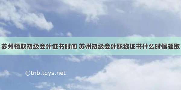 苏州领取初级会计证书时间 苏州初级会计职称证书什么时候领取