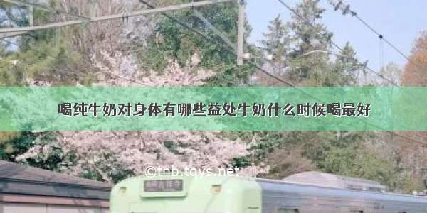 喝纯牛奶对身体有哪些益处牛奶什么时候喝最好