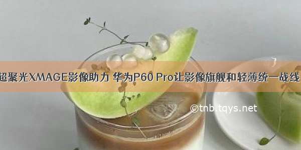 超聚光XMAGE影像助力 华为P60 Pro让影像旗舰和轻薄统一战线