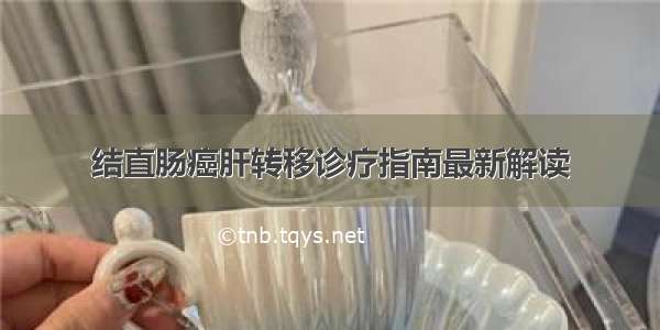 结直肠癌肝转移诊疗指南最新解读