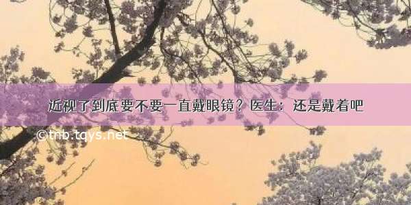 近视了到底要不要一直戴眼镜？医生：还是戴着吧