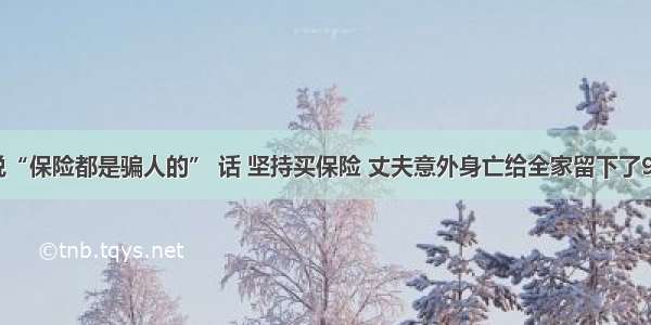 没有听闺蜜说“保险都是骗人的” 话 坚持买保险 丈夫意外身亡给全家留下了90万的生活费