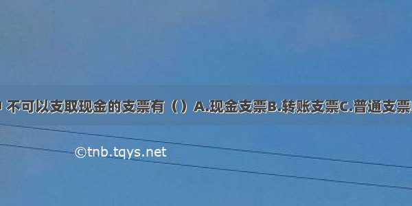 下列各项中 不可以支取现金的支票有（）A.现金支票B.转账支票C.普通支票D.划线支票