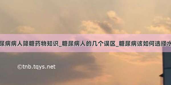 糖尿病病人降糖药物知识_糖尿病人的几个误区_糖尿病该如何选择水果