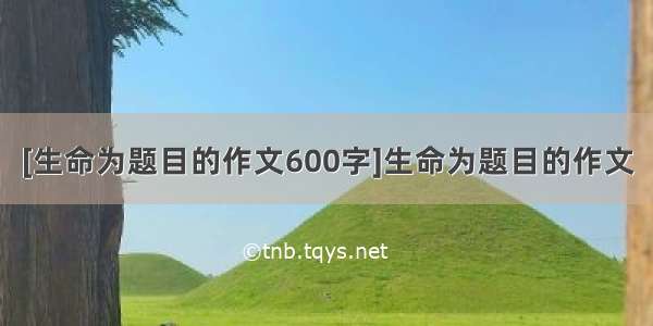 [生命为题目的作文600字]生命为题目的作文