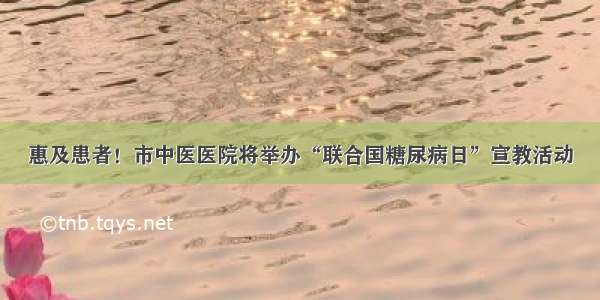 惠及患者！市中医医院将举办“联合国糖尿病日”宣教活动