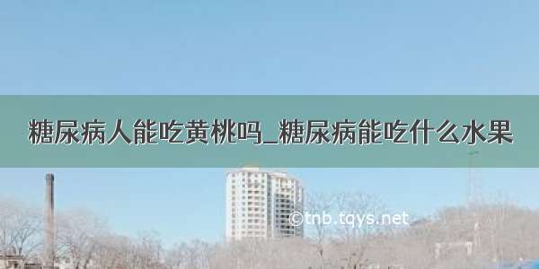 糖尿病人能吃黄桃吗_糖尿病能吃什么水果