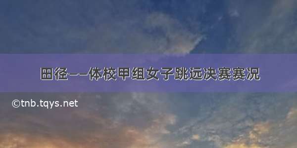 田径——体校甲组女子跳远决赛赛况