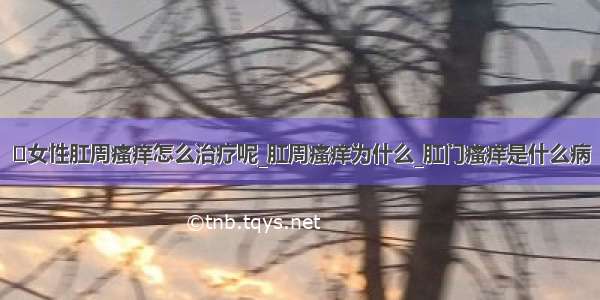 ​女性肛周瘙痒怎么治疗呢_肛周瘙痒为什么_肛门瘙痒是什么病