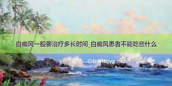 白癜风一般要治疗多长时间_白癜风患者不能吃些什么