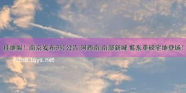 挂地啦！南京发布9号公告 河西南 南部新城 紫东重磅宅地登场！