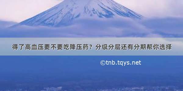 得了高血压要不要吃降压药？分级分层还有分期帮你选择