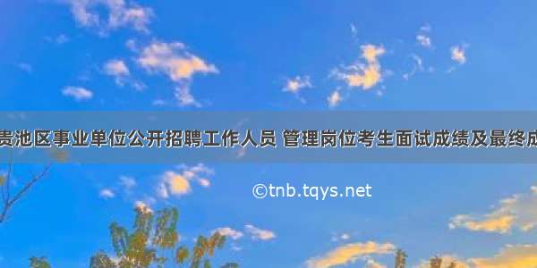池州市贵池区事业单位公开招聘工作人员 管理岗位考生面试成绩及最终成绩公告