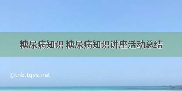 糖尿病知识 糖尿病知识讲座活动总结