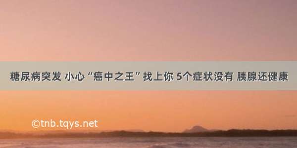 糖尿病突发 小心“癌中之王”找上你 5个症状没有 胰腺还健康