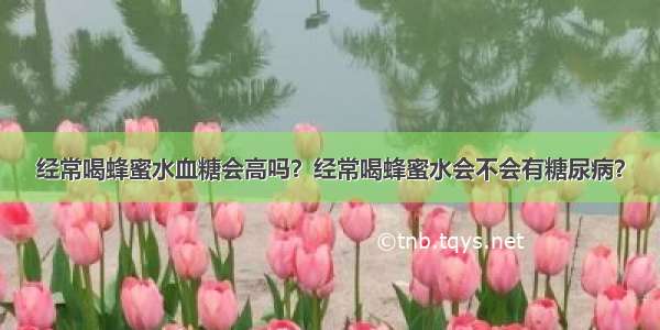 经常喝蜂蜜水血糖会高吗？经常喝蜂蜜水会不会有糖尿病？